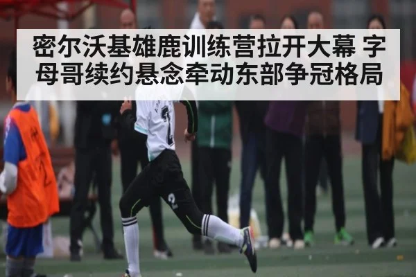 密尔沃基雄鹿训练营拉开大幕 字母哥续约悬念牵动东部争冠格局 | kaiyun