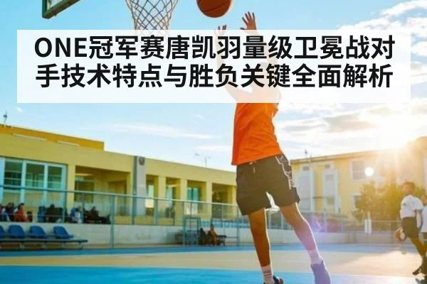 ONE冠军赛唐凯羽量级卫冕战对手技术特点与胜负关键全面解析 | kaiyun